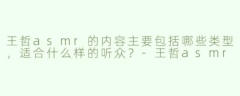 王哲asmr的内容主要包括哪些类型，适合什么样的听众？