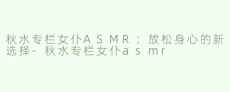 秋水专栏女仆ASMR：放松身心的新选择-秋水专栏女仆asmr