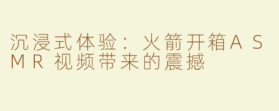 沉浸式体验：火箭开箱ASMR视频带来的震撼