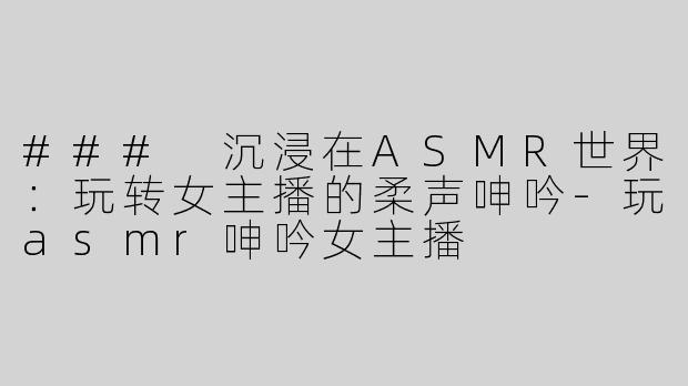 ### 沉浸在ASMR世界：玩转女主播的柔声呻吟-玩asmr呻吟女主播