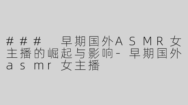 ### 早期国外ASMR女主播的崛起与影响-早期国外asmr女主播
