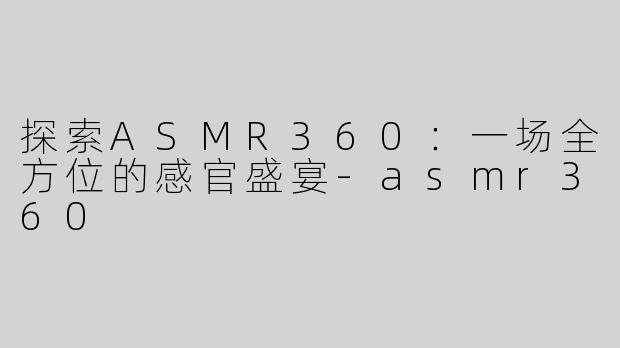 探索ASMR360：一场全方位的感官盛宴-asmr360