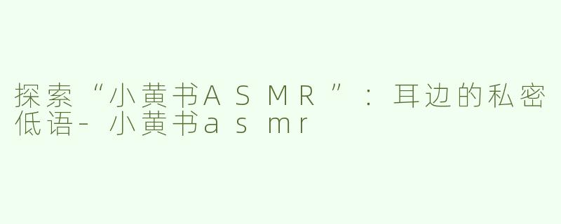 探索“小黄书ASMR”：耳边的私密低语-小黄书asmr