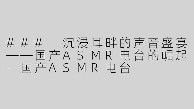 ### 沉浸耳畔的声音盛宴——国产ASMR电台的崛起-国产ASMR电台