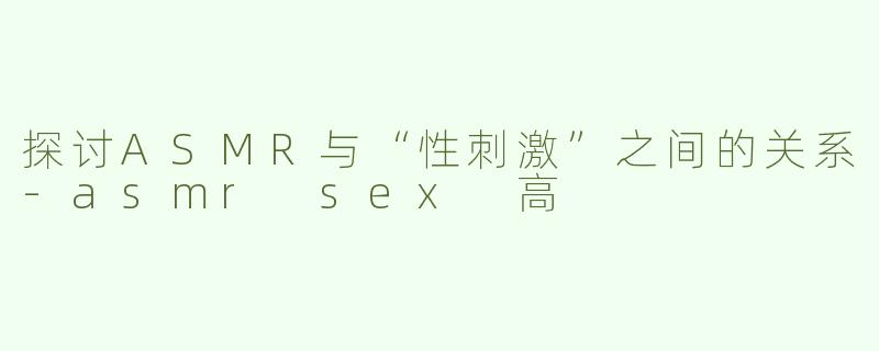 探讨ASMR与“性刺激”之间的关系-asmr sex 高