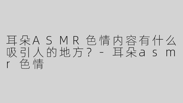 耳朵ASMR色情内容有什么吸引人的地方？