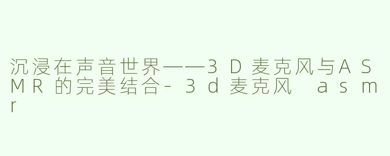 沉浸在声音世界——3D麦克风与ASMR的完美结合-3d麦克风 asmr