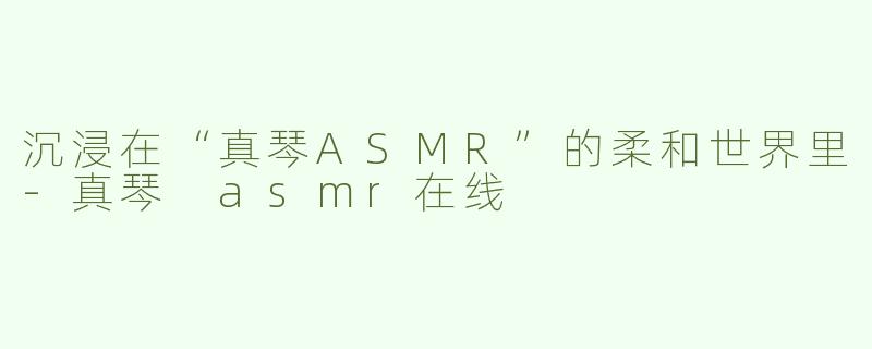 沉浸在“真琴ASMR”的柔和世界里-真琴 asmr在线