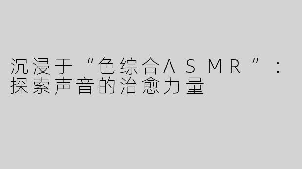 沉浸于“色综合ASMR”：探索声音的治愈力量
