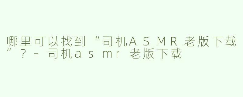 哪里可以找到“司机ASMR老版下载”？-司机asmr老版下载