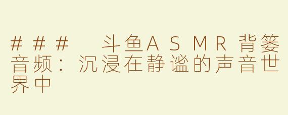 ### 斗鱼ASMR背篓音频：沉浸在静谧的声音世界中