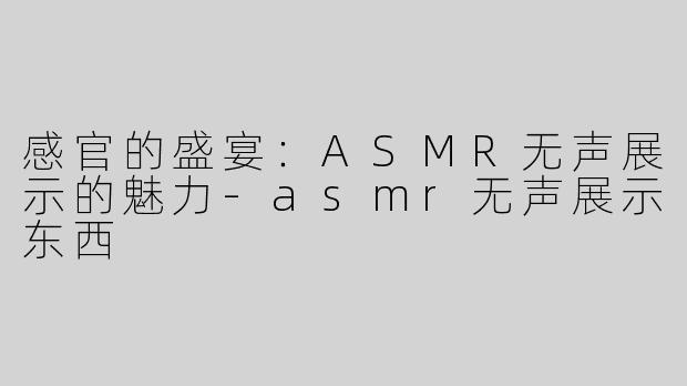 感官的盛宴：ASMR无声展示的魅力-asmr无声展示东西