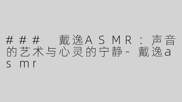 ### 戴逸ASMR：声音的艺术与心灵的宁静-戴逸asmr