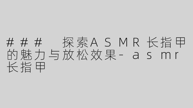 ### 探索ASMR长指甲的魅力与放松效果-asmr长指甲