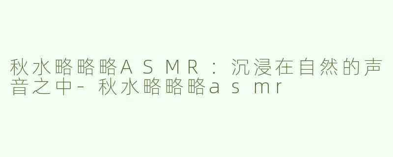 秋水略略略ASMR：沉浸在自然的声音之中-秋水略略略asmr