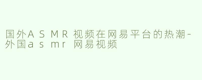 国外ASMR视频在网易平台的热潮-外国asmr网易视频