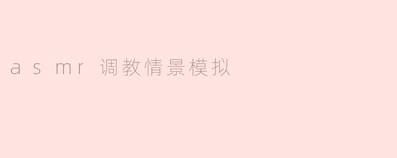 沉浸在ASMR调教的世界中：情景模拟体验