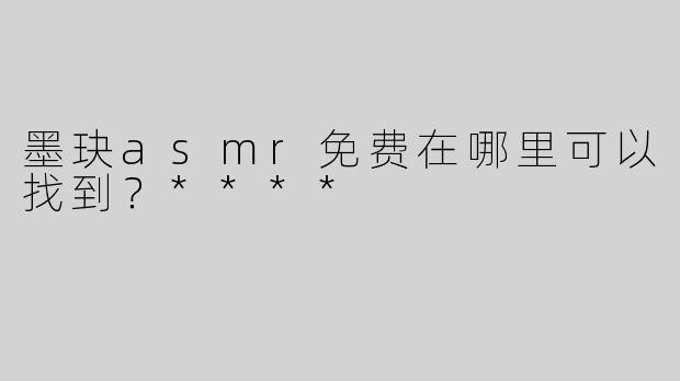 墨玦asmr免费在哪里可以找到？****