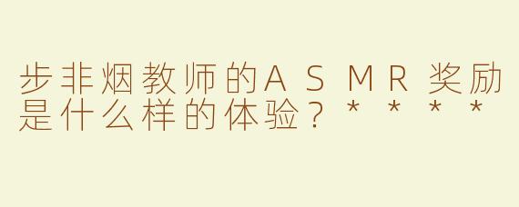 步非烟教师的ASMR奖励是什么样的体验？****