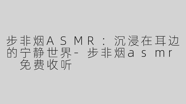 步非烟ASMR：沉浸在耳边的宁静世界-步非烟asmr 免费收听