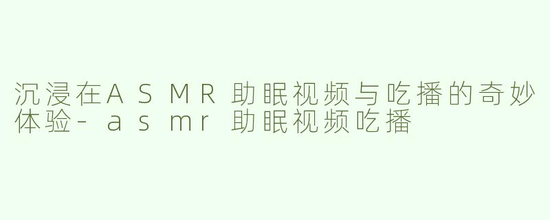 沉浸在ASMR助眠视频与吃播的奇妙体验