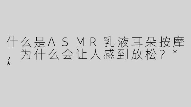 什么是ASMR乳液耳朵按摩，为什么会让人感到放松？**