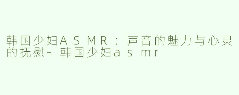韩国少妇ASMR：声音的魅力与心灵的抚慰