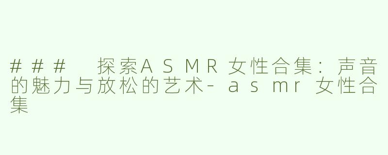 ### 探索ASMR女性合集：声音的魅力与放松的艺术-asmr女性合集