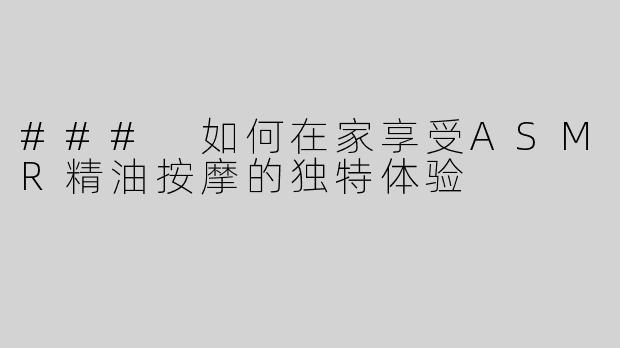 ### 如何在家享受ASMR精油按摩的独特体验