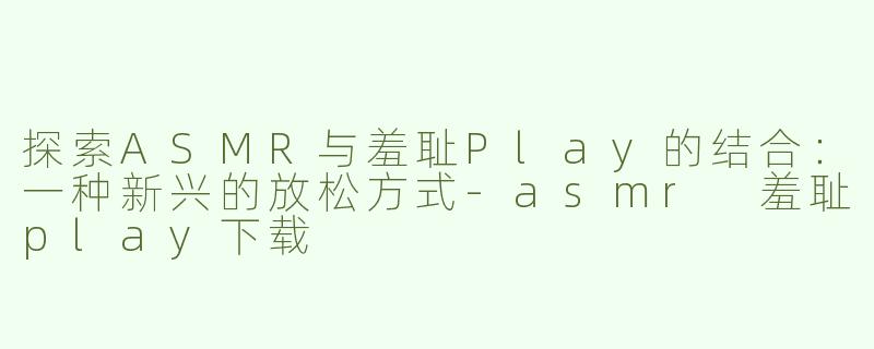 探索ASMR与羞耻Play的结合：一种新兴的放松方式-asmr 羞耻play下载