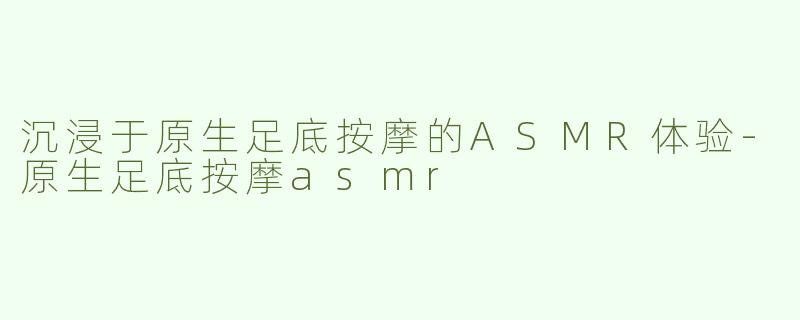 沉浸于原生足底按摩的ASMR体验-原生足底按摩asmr