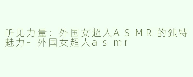 听见力量：外国女超人ASMR的独特魅力-外国女超人asmr