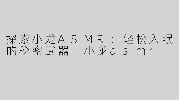探索小龙ASMR：轻松入眠的秘密武器-小龙asmr