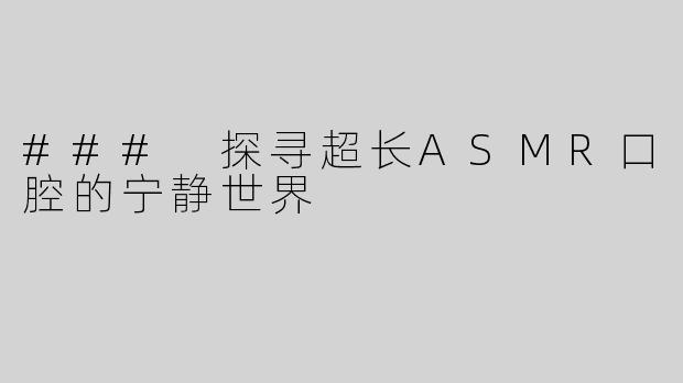 ### 探寻超长ASMR口腔的宁静世界