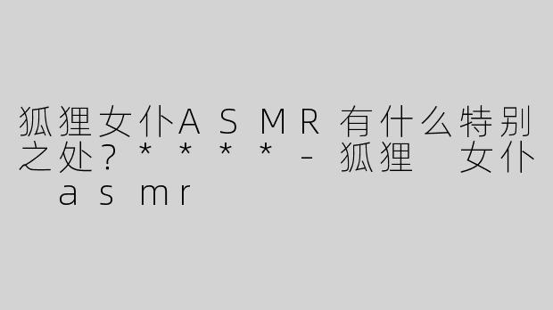 狐狸女仆ASMR有什么特别之处？****