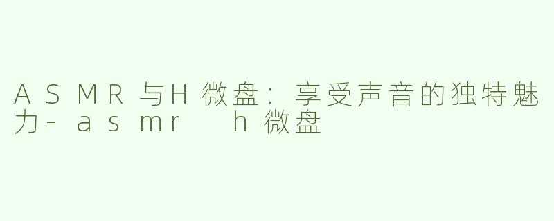 ASMR与H微盘：享受声音的独特魅力-asmr h微盘