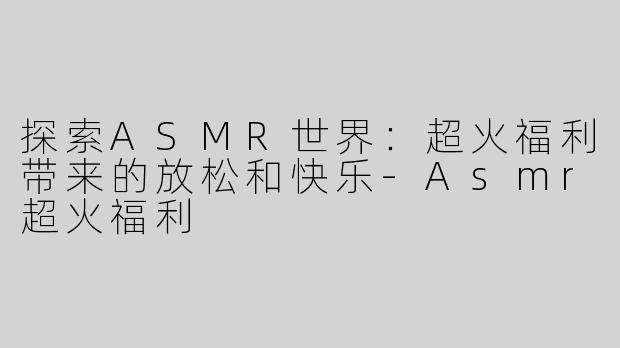 探索ASMR世界：超火福利带来的放松和快乐-Asmr超火福利