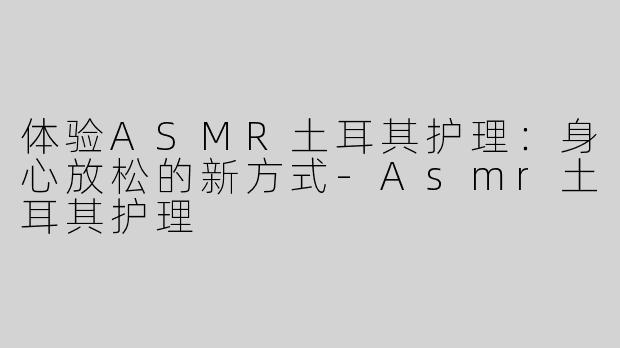 体验ASMR土耳其护理：身心放松的新方式-Asmr土耳其护理