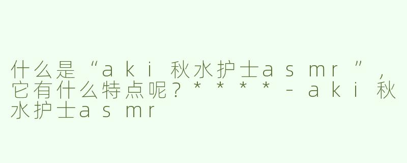 什么是“aki秋水护士asmr”，它有什么特点呢？****