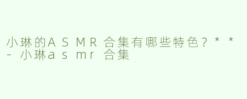 小琳的ASMR合集有哪些特色？**