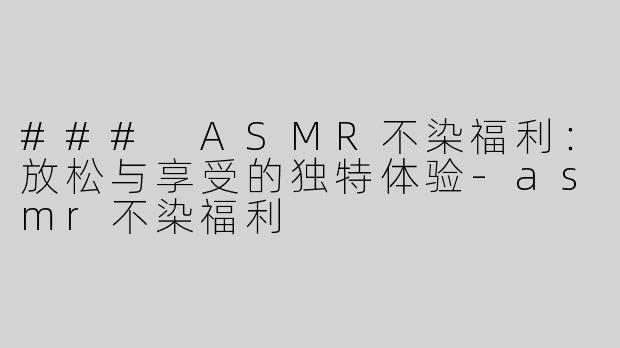 ### ASMR不染福利：放松与享受的独特体验-asmr不染福利