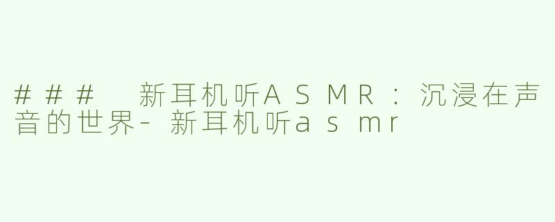 ### 新耳机听ASMR：沉浸在声音的世界-新耳机听asmr