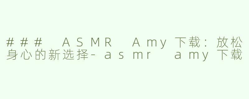 ### ASMR Amy下载：放松身心的新选择-asmr amy下载