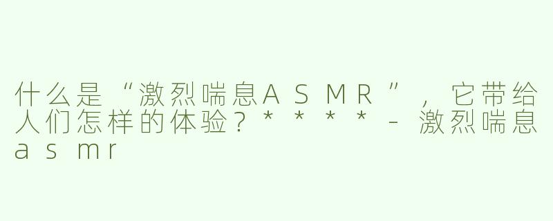什么是“激烈喘息ASMR”，它带给人们怎样的体验？****