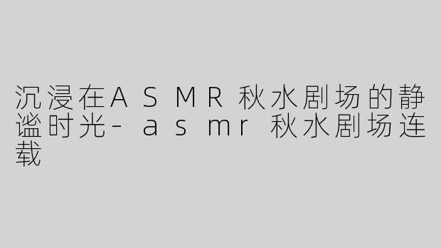 沉浸在ASMR秋水剧场的静谧时光