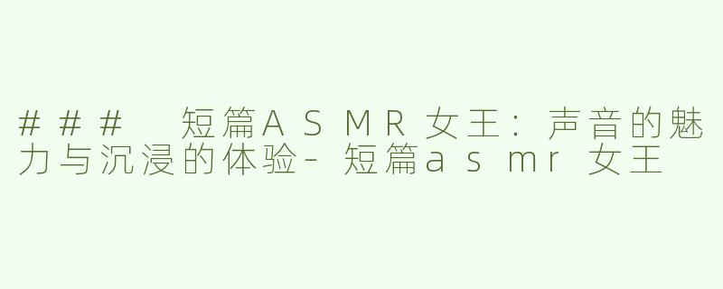 ### 短篇ASMR女王：声音的魅力与沉浸的体验-短篇asmr女王