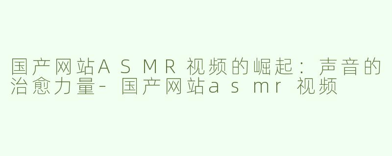 国产网站ASMR视频的崛起：声音的治愈力量-国产网站asmr视频