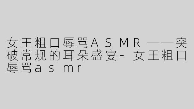 女王粗口辱骂ASMR——突破常规的耳朵盛宴-女王粗口辱骂asmr