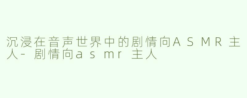 沉浸在音声世界中的剧情向ASMR主人-剧情向asmr主人