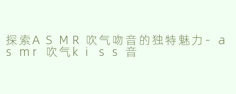 探索ASMR吹气吻音的独特魅力-asmr吹气kiss音